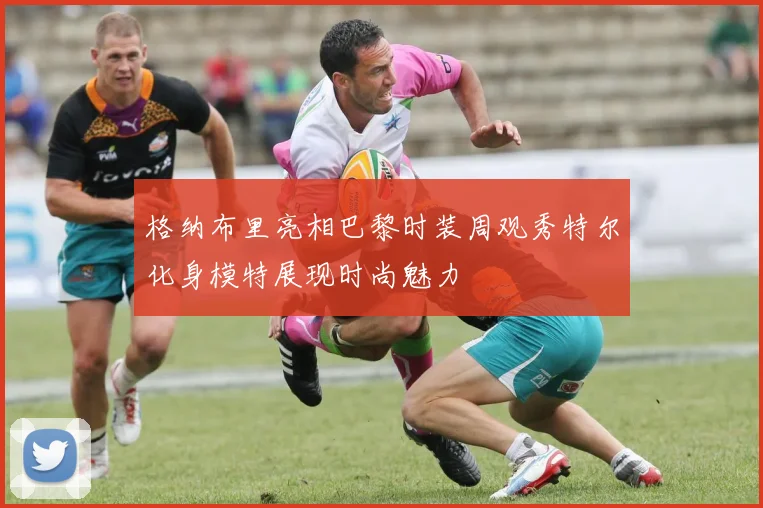 格纳布里亮相巴黎时装周观秀特尔化身模特展现时尚魅力