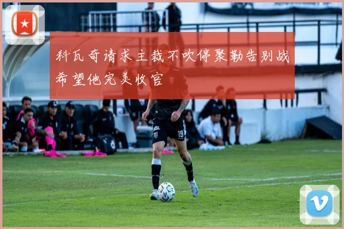 科瓦奇请求主裁不吹停聚勒告别战希望他完美收官