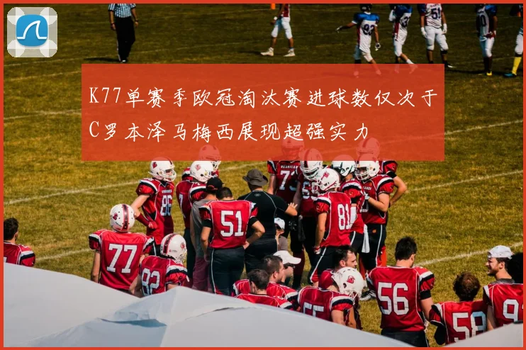 K77单赛季欧冠淘汰赛进球数仅次于C罗本泽马梅西展现超强实力