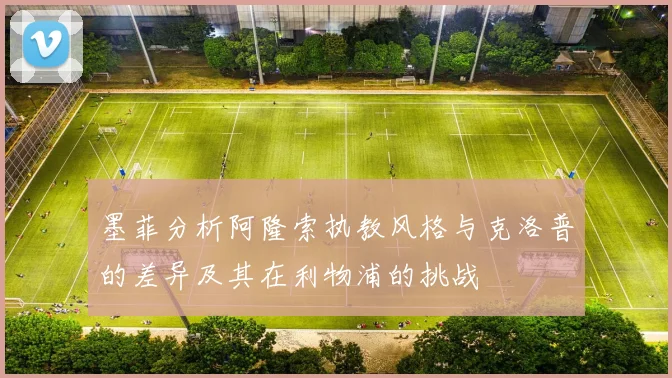 墨菲分析阿隆索执教风格与克洛普的差异及其在利物浦的挑战