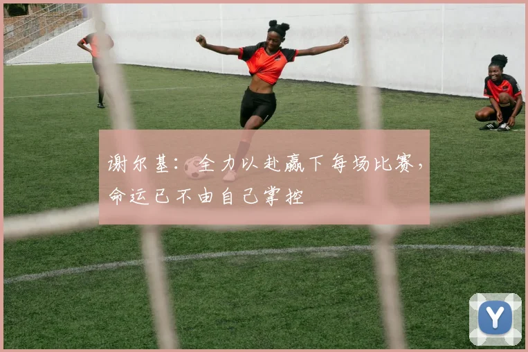 谢尔基：全力以赴赢下每场比赛，命运已不由自己掌控