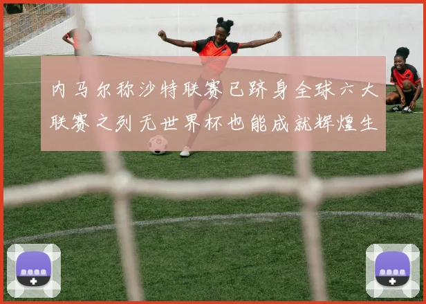内马尔称沙特联赛已跻身全球六大联赛之列无世界杯也能成就辉煌生涯