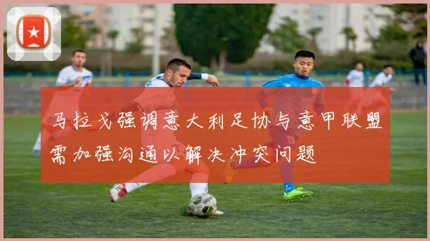马拉戈强调意大利足协与意甲联盟需加强沟通以解决冲突问题
