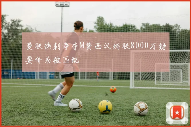 曼联热刺争夺M费西汉姆联8000万镑要价或被匹配