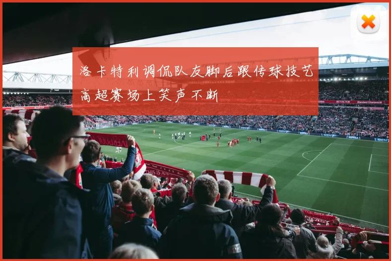 洛卡特利调侃队友脚后跟传球技艺高超赛场上笑声不断