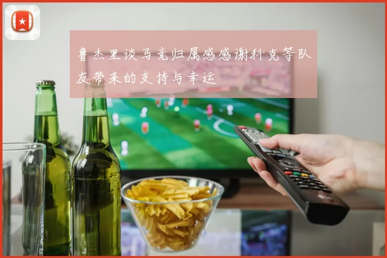 鲁杰里谈马竞归属感感谢科克等队友带来的支持与幸运