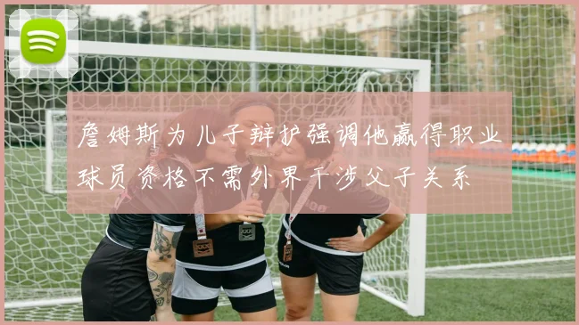 詹姆斯为儿子辩护强调他赢得职业球员资格不需外界干涉父子关系
