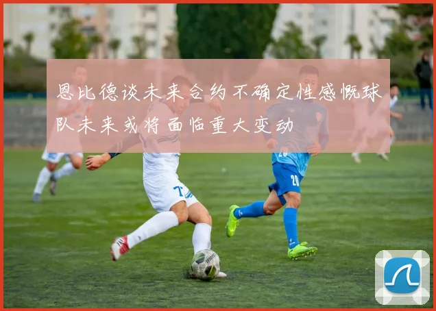 恩比德谈未来合约不确定性感慨球队未来或将面临重大变动