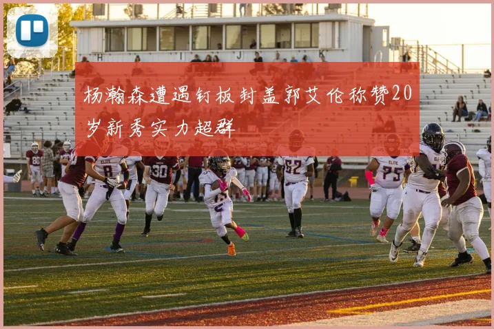 杨瀚森遭遇钉板封盖郭艾伦称赞20岁新秀实力超群