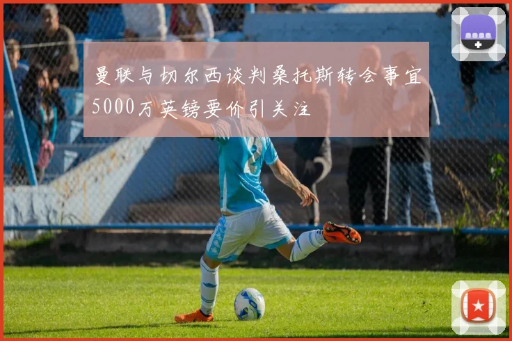 曼联与切尔西谈判桑托斯转会事宜5000万英镑要价引关注