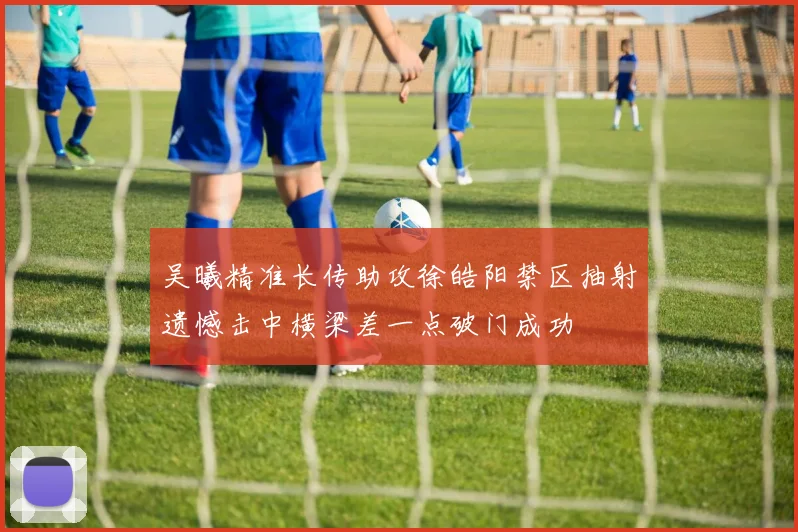 吴曦精准长传助攻徐皓阳禁区抽射遗憾击中横梁差一点破门成功