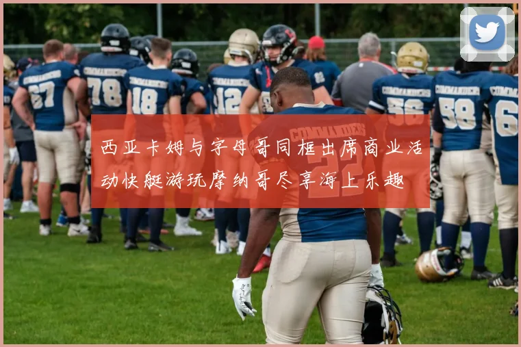 西亚卡姆与字母哥同框出席商业活动快艇游玩摩纳哥尽享海上乐趣