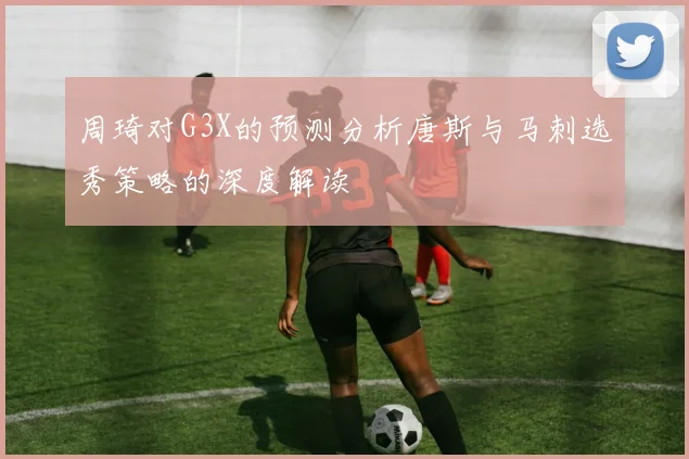 周琦对G3X的预测分析唐斯与马刺选秀策略的深度解读