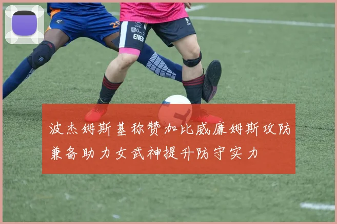 波杰姆斯基称赞加比威廉姆斯攻防兼备助力女武神提升防守实力