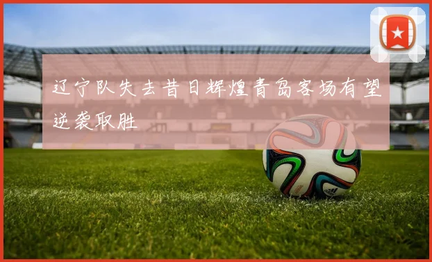 辽宁队失去昔日辉煌青岛客场有望逆袭取胜