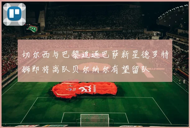 切尔西与巴黎追逐巴萨新星德罗特狮即将离队贝尔纳尔有望留队