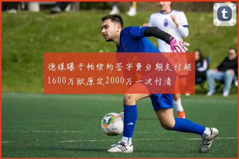 德媒曝于帕续约签字费分期支付超1600万欧原定2000万一次付清