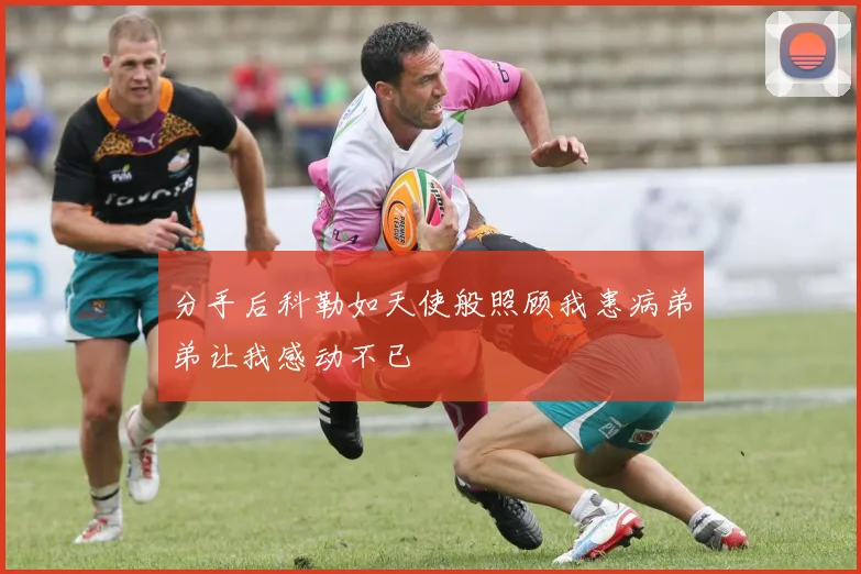 分手后科勒如天使般照顾我患病弟弟让我感动不已