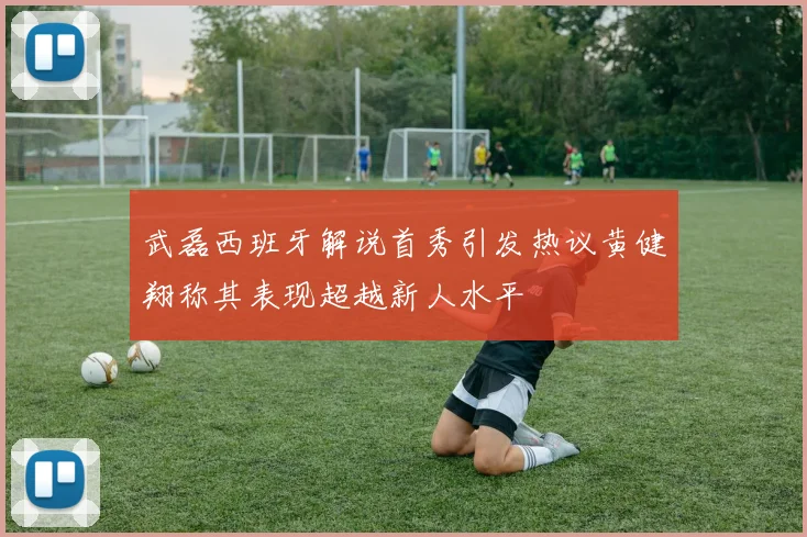武磊西班牙解说首秀引发热议黄健翔称其表现超越新人水平