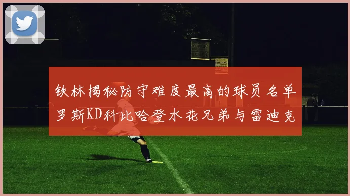 铁林揭秘防守难度最高的球员名单罗斯KD科比哈登水花兄弟与雷迪克