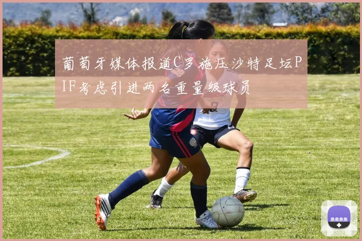 葡萄牙媒体报道C罗施压沙特足坛PIF考虑引进两名重量级球员