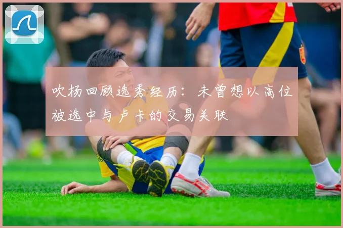 吹杨回顾选秀经历：未曾想以高位被选中与卢卡的交易关联