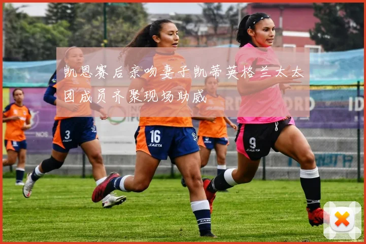 凯恩赛后亲吻妻子凯蒂英格兰太太团成员齐聚现场助威