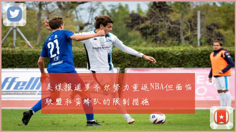 美媒报道罗齐尔努力重返NBA但面临联盟和黄蜂队的限制措施
