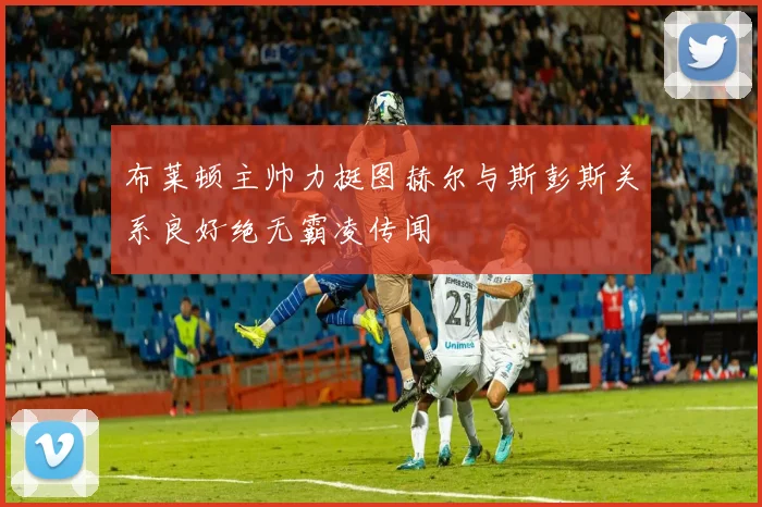 布莱顿主帅力挺图赫尔与斯彭斯关系良好绝无霸凌传闻