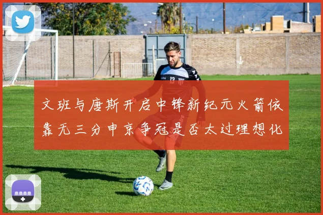 文班与唐斯开启中锋新纪元火箭依靠无三分申京争冠是否太过理想化